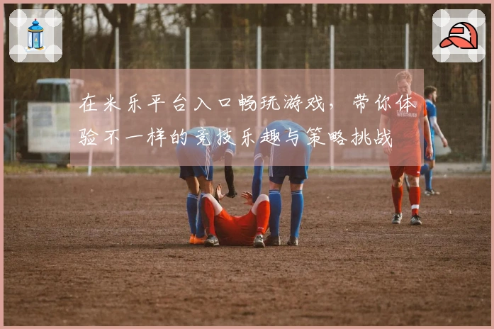 在米乐平台入口畅玩游戏，带你体验不一样的竞技乐趣与策略挑战