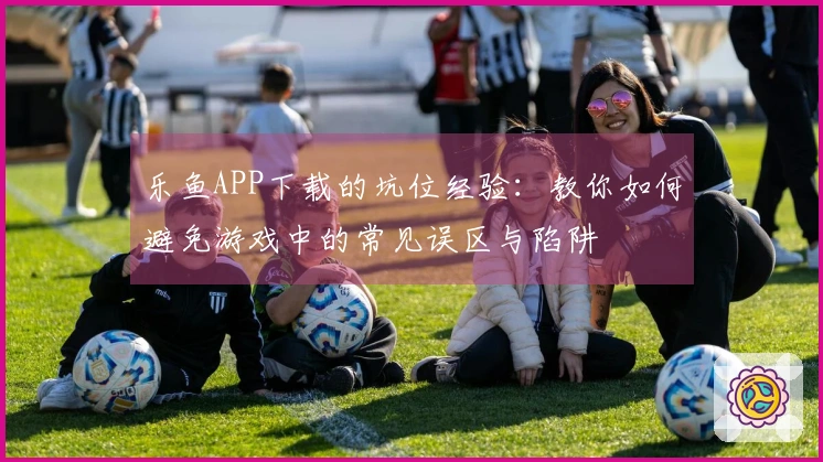 乐鱼APP下载的坑位经验：教你如何避免游戏中的常见误区与陷阱
