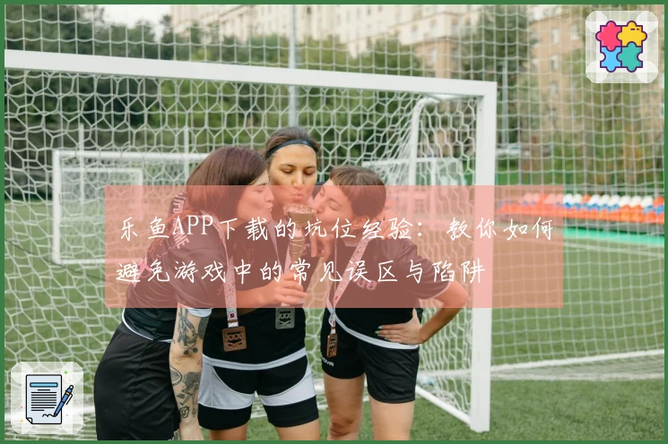 乐鱼APP下载的坑位经验：教你如何避免游戏中的常见误区与陷阱