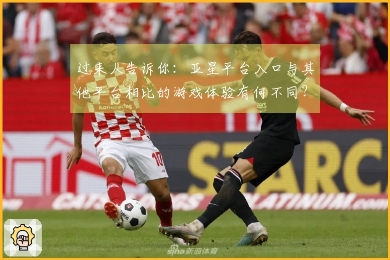 过来人告诉你：亚星平台入口与其他平台相比的游戏体验有何不同？